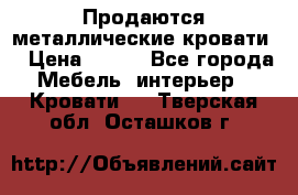 Продаются металлические кровати  › Цена ­ 100 - Все города Мебель, интерьер » Кровати   . Тверская обл.,Осташков г.
